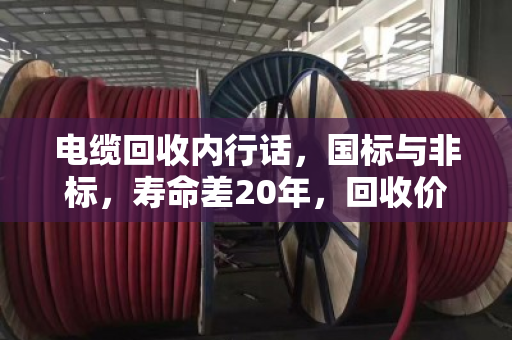 电缆回收内行话，国标与非标，寿命差20年，回收价差一倍！