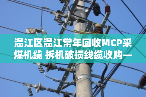 温江区温江常年回收MCP采煤机缆 拆机破损线缆收购—泊祎回收为您变废为宝 温江区温江常年回收MCP采煤机缆 拆机破损线缆收购—泊祎回收为您变废为宝