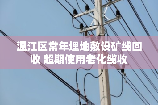 温江区常年埋地敷设矿缆回收 超期使用老化缆收