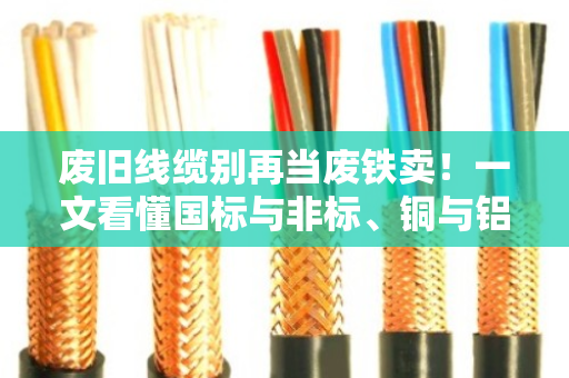 废旧线缆别再当废铁卖！一文看懂国标与非标、铜与铝的回收门道