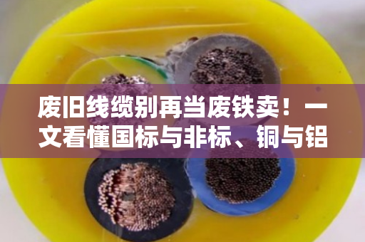 废旧线缆别再当废铁卖！一文看懂国标与非标、铜与铝的回收门道