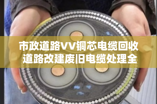 市政道路VV铜芯电缆回收 道路改建废旧电缆处理全攻略 市政道路VV铜芯电缆回收 道路改建废旧电缆处理全攻略