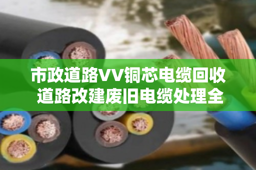 市政道路VV铜芯电缆回收 道路改建废旧电缆处理全攻略 市政道路VV铜芯电缆回收 道路改建废旧电缆处理全攻略