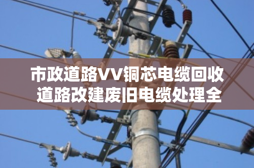 市政道路VV铜芯电缆回收 道路改建废旧电缆处理全攻略 市政道路VV铜芯电缆回收 道路改建废旧电缆处理全攻略
