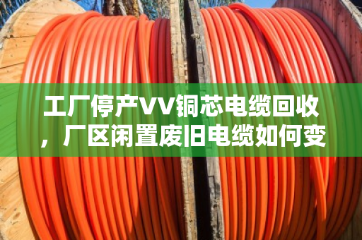 工厂停产VV铜芯电缆回收，厂区闲置废旧电缆如何变废为宝？