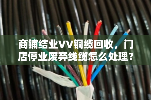 商铺结业VV铜缆回收,门店停业废弃线缆怎么处理?泊祎回收带你盘活最后一笔资产 商铺结业VV铜缆回收,门店停业废弃线缆怎么处理?泊祎回收带你盘活最后一笔资产