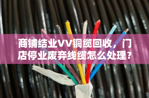商铺结业VV铜缆回收,门店停业废弃线缆怎么处理?泊祎回收带你盘活最后一笔资产 商铺结业VV铜缆回收,门店停业废弃线缆怎么处理?泊祎回收带你盘活最后一笔资产
