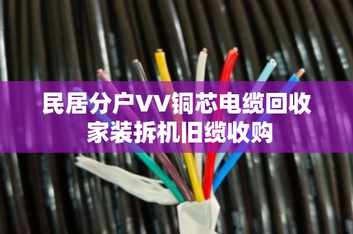 民居分户VV铜芯电缆回收 家装拆机旧缆收购