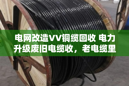 电网改造VV铜缆回收 电力升级废旧电缆收,老电缆里的新生意 电网改造VV铜缆回收 电力升级废旧电缆收,老电缆里的新生意