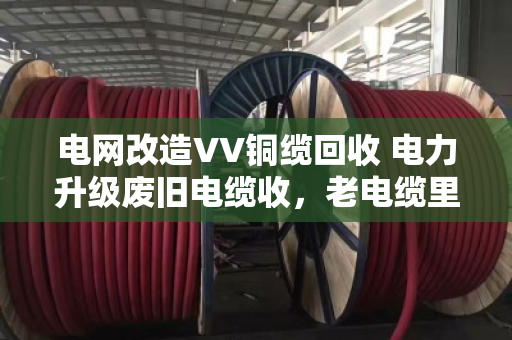 电网改造VV铜缆回收 电力升级废旧电缆收,老电缆里的新生意 电网改造VV铜缆回收 电力升级废旧电缆收,老电缆里的新生意
