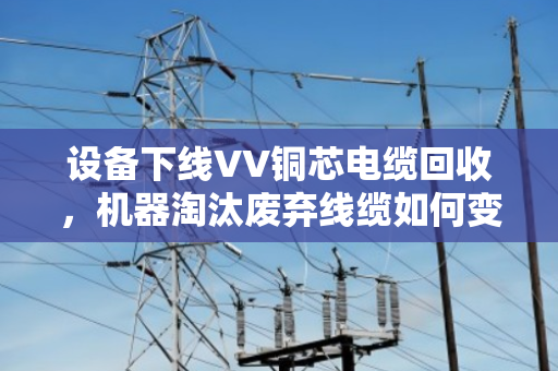 设备下线VV铜芯电缆回收,机器淘汰废弃线缆如何变废为宝? 设备下线VV铜芯电缆回收,机器淘汰废弃线缆如何变废为宝?