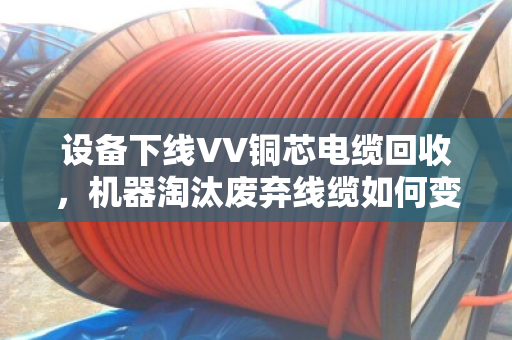 设备下线VV铜芯电缆回收,机器淘汰废弃线缆如何变废为宝? 设备下线VV铜芯电缆回收,机器淘汰废弃线缆如何变废为宝?