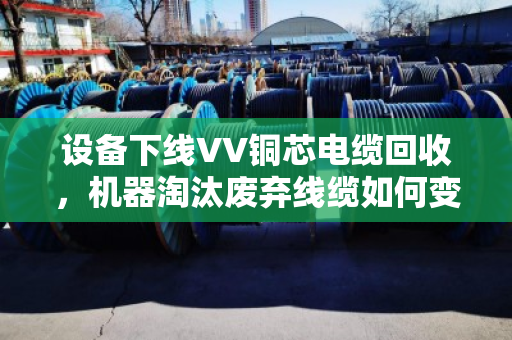 设备下线VV铜芯电缆回收,机器淘汰废弃线缆如何变废为宝? 设备下线VV铜芯电缆回收,机器淘汰废弃线缆如何变废为宝?