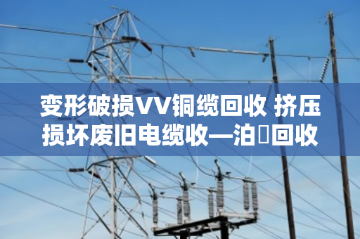 变形破损VV铜缆回收 挤压损坏废旧电缆收—泊祎回收专业处理各类疑难杂症电缆