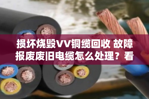 损坏烧毁VV铜缆回收 故障报废废旧电缆怎么处理?看完这篇就懂了 损坏烧毁VV铜缆回收 故障报废废旧电缆怎么处理?看完这篇就懂了