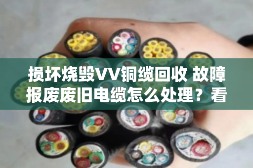 损坏烧毁VV铜缆回收 故障报废废旧电缆怎么处理?看完这篇就懂了 损坏烧毁VV铜缆回收 故障报废废旧电缆怎么处理?看完这篇就懂了