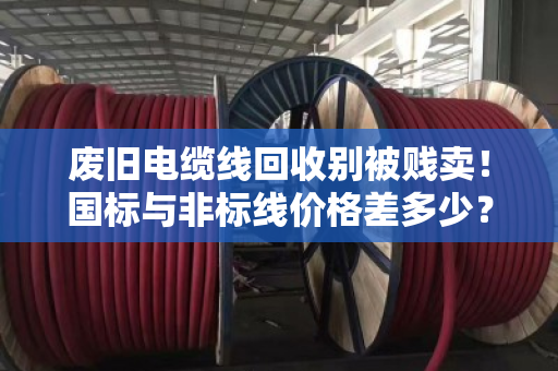 废旧电缆线回收别被贱卖！国标与非标线价格差多少？