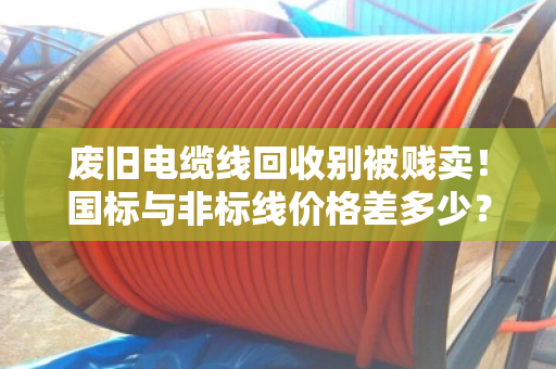 废旧电缆线回收别被贱卖！国标与非标线价格差多少？