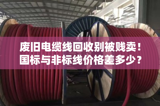 废旧电缆线回收别被贱卖！国标与非标线价格差多少？