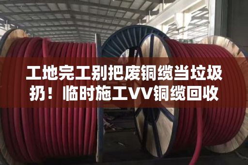 工地完工别把废铜缆当垃圾扔！临时施工VV铜缆回收，找对门路能回血