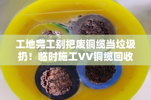 工地完工别把废铜缆当垃圾扔！临时施工VV铜缆回收，找对门路能回血