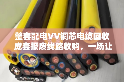 整套配电VV铜芯电缆回收 成套报废线路收购,一场让废旧资产变废为宝的实在生意 整套配电VV铜芯电缆回收 成套报废线路收购,一场让废旧资产变废为宝的实在生意