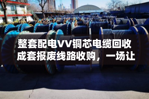 整套配电VV铜芯电缆回收 成套报废线路收购,一场让废旧资产变废为宝的实在生意 整套配电VV铜芯电缆回收 成套报废线路收购,一场让废旧资产变废为宝的实在生意