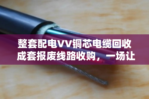 整套配电VV铜芯电缆回收 成套报废线路收购,一场让废旧资产变废为宝的实在生意 整套配电VV铜芯电缆回收 成套报废线路收购,一场让废旧资产变废为宝的实在生意