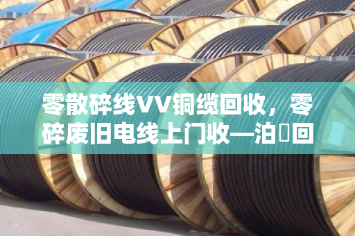 零散碎线VV铜缆回收，零碎废旧电线上门收—泊祎回收让废线变现金