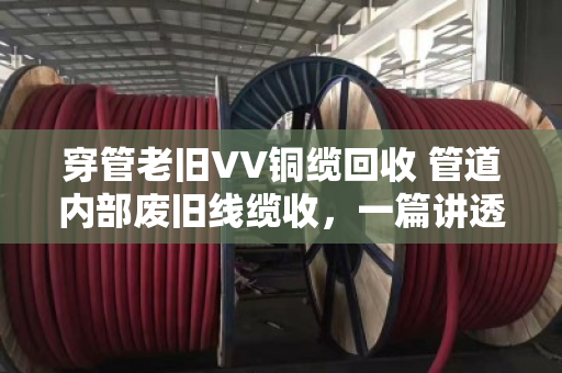 穿管老旧VV铜缆回收 管道内部废旧线缆收,一篇讲透行业门道的实用指南 穿管老旧VV铜缆回收 管道内部废旧线缆收,一篇讲透行业门道的实用指南