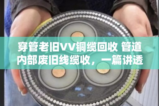 穿管老旧VV铜缆回收 管道内部废旧线缆收,一篇讲透行业门道的实用指南 穿管老旧VV铜缆回收 管道内部废旧线缆收,一篇讲透行业门道的实用指南