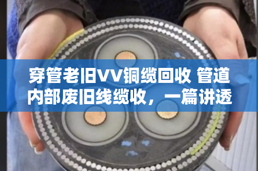穿管老旧VV铜缆回收 管道内部废旧线缆收,一篇讲透行业门道的实用指南 穿管老旧VV铜缆回收 管道内部废旧线缆收,一篇讲透行业门道的实用指南