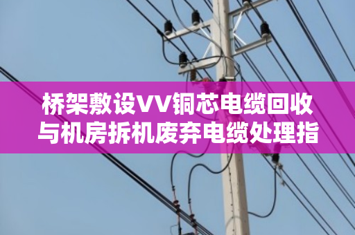 桥架敷设VV铜芯电缆回收与机房拆机废弃电缆处理指南 桥架敷设VV铜芯电缆回收与机房拆机废弃电缆处理指南