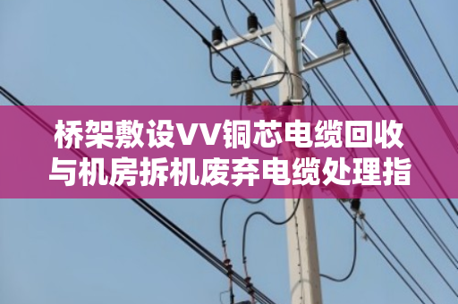 桥架敷设VV铜芯电缆回收与机房拆机废弃电缆处理指南 桥架敷设VV铜芯电缆回收与机房拆机废弃电缆处理指南