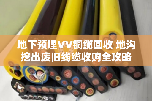 地下预埋VV铜缆回收 地沟挖出废旧线缆收购全攻略 地下预埋VV铜缆回收 地沟挖出废旧线缆收购全攻略