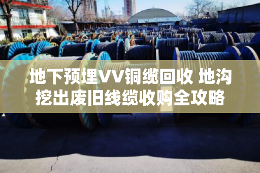地下预埋VV铜缆回收 地沟挖出废旧线缆收购全攻略 地下预埋VV铜缆回收 地沟挖出废旧线缆收购全攻略
