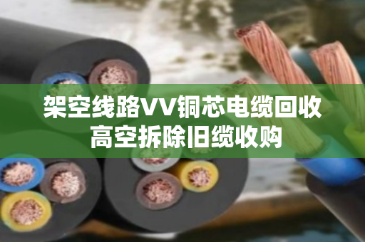 架空线路VV铜芯电缆回收 高空拆除旧缆收购 架空线路VV铜芯电缆回收 高空拆除旧缆收购