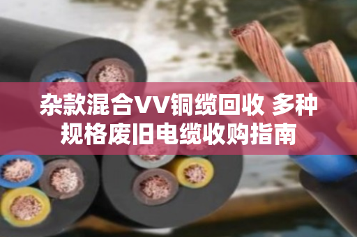 杂款混合VV铜缆回收 多种规格废旧电缆收购指南 杂款混合VV铜缆回收 多种规格废旧电缆收购指南