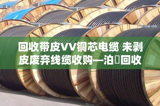 回收带皮VV铜芯电缆 未剥皮废弃线缆收购—泊祎回收让废旧线缆变废为宝