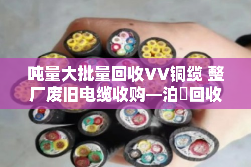 吨量大批量回收VV铜缆 整厂废旧电缆收购—泊祎回收一站式解决您的库存难题 吨量大批量回收VV铜缆 整厂废旧电缆收购—泊祎回收一站式解决您的库存难题
