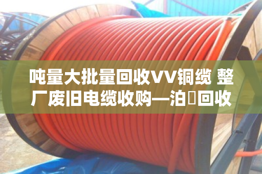 吨量大批量回收VV铜缆 整厂废旧电缆收购—泊祎回收一站式解决您的库存难题 吨量大批量回收VV铜缆 整厂废旧电缆收购—泊祎回收一站式解决您的库存难题