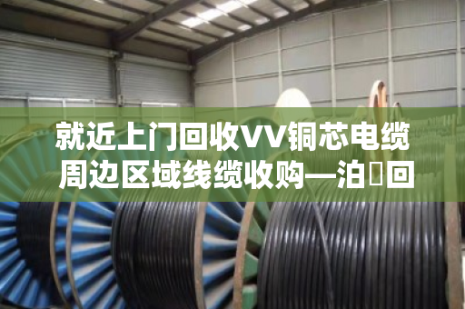 就近上门回收VV铜芯电缆 周边区域线缆收购—泊祎回收让闲置电缆快速变现
