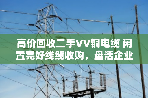 高价回收二手VV铜电缆 闲置完好线缆收购,盘活企业闲置资产 高价回收二手VV铜电缆 闲置完好线缆收购,盘活企业闲置资产