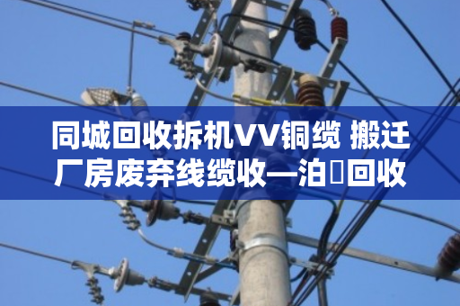 同城回收拆机VV铜缆 搬迁厂房废弃线缆收—泊祎回收让闲置废料变现金