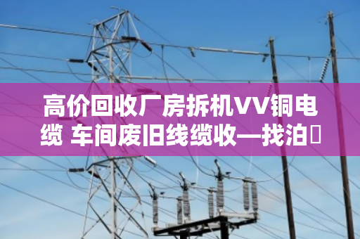 高价回收厂房拆机VV铜电缆 车间废旧线缆收—找泊祎回收就对了 高价回收厂房拆机VV铜电缆 车间废旧线缆收—找泊祎回收就对了