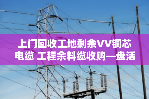 上门回收工地剩余VV铜芯电缆 工程余料缆收购—盘活闲置资源，让工地余料变余钱