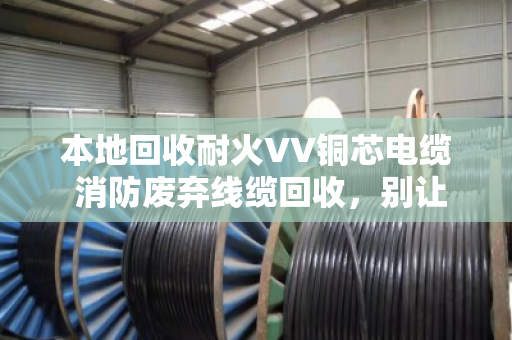 本地回收耐火VV铜芯电缆 消防废弃线缆回收，别让定时炸弹堆在角落