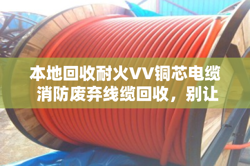本地回收耐火VV铜芯电缆 消防废弃线缆回收，别让定时炸弹堆在角落