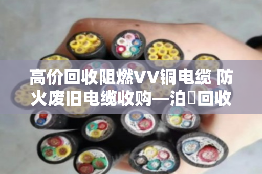 高价回收阻燃VV铜电缆 防火废旧电缆收购—泊祎回收让闲置废料变废为宝 高价回收阻燃VV铜电缆 防火废旧电缆收购—泊祎回收让闲置废料变废为宝