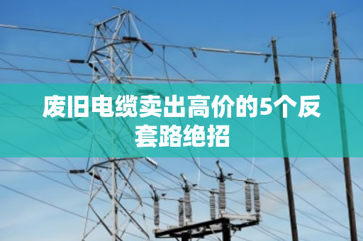 废旧电缆卖出高价的5个反套路绝招 废旧电缆卖出高价的5个反套路绝招